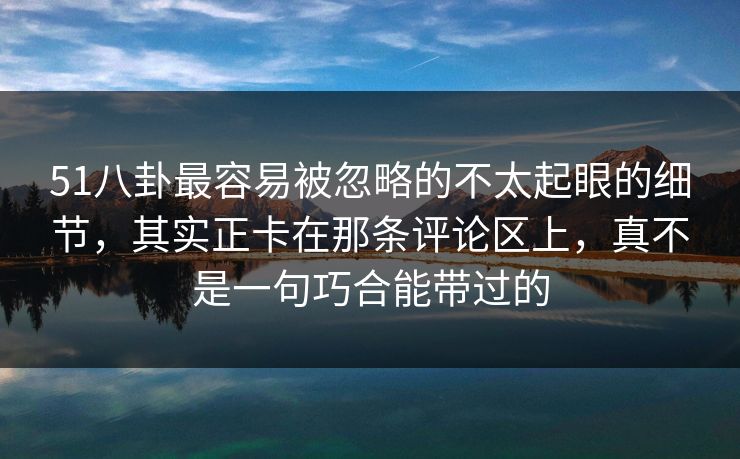 51八卦最容易被忽略的不太起眼的细节，其实正卡在那条评论区上，真不是一句巧合能带过的