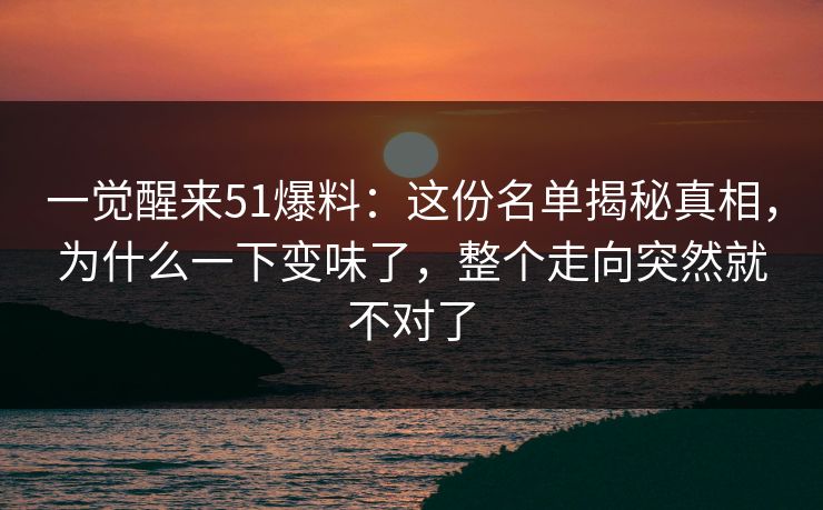 一觉醒来51爆料：这份名单揭秘真相，为什么一下变味了，整个走向突然就不对了