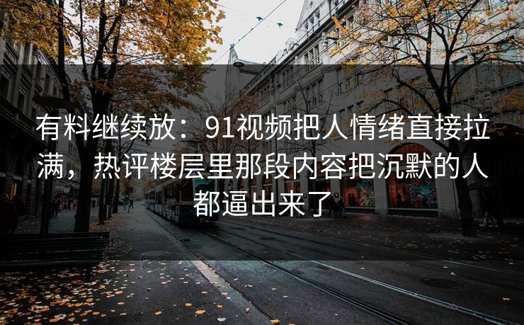 有料继续放：91视频把人情绪直接拉满，热评楼层里那段内容把沉默的人都逼出来了
