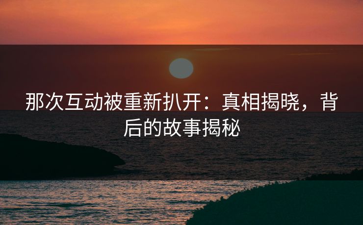 那次互动被重新扒开:真相揭晓,背后的故事揭秘 那次互动被重新扒开:真相揭晓,背后的故事揭秘