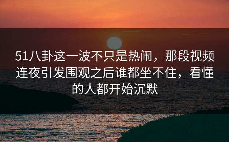 51八卦这一波不只是热闹，那段视频连夜引发围观之后谁都坐不住，看懂的人都开始沉默