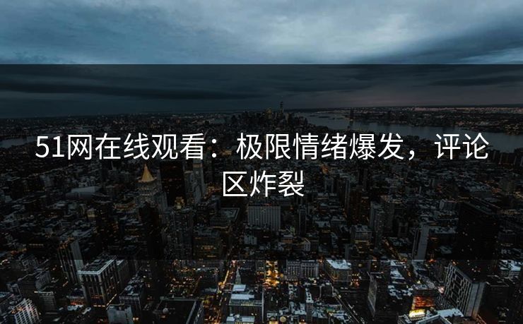 51网在线观看：极限情绪爆发，评论区炸裂