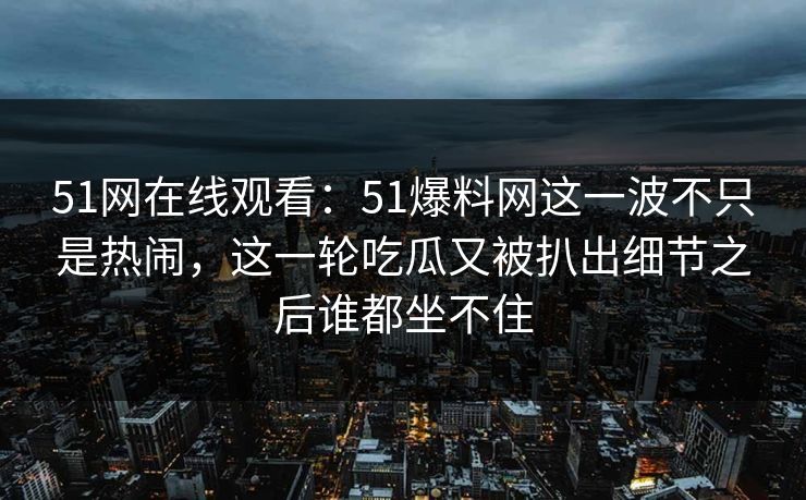 51网在线观看：51爆料网这一波不只是热闹，这一轮吃瓜又被扒出细节之后谁都坐不住