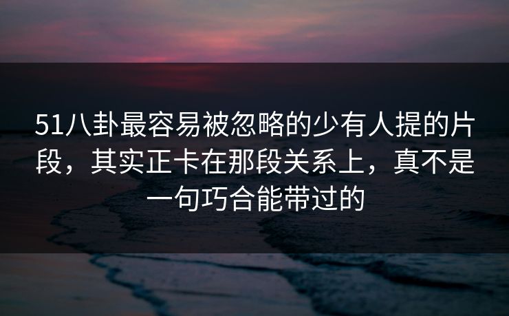 51八卦最容易被忽略的少有人提的片段，其实正卡在那段关系上，真不是一句巧合能带过的