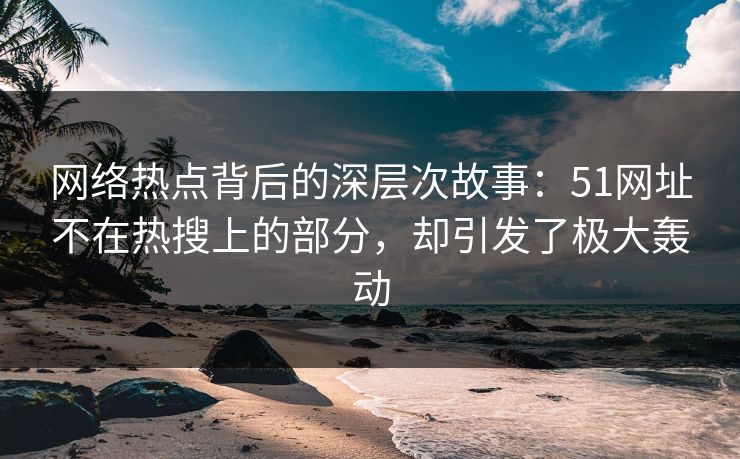 网络热点背后的深层次故事：51网址不在热搜上的部分，却引发了极大轰动