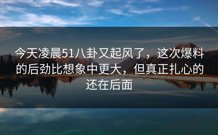 今天凌晨51八卦又起风了，这次爆料的后劲比想象中更大，但真正扎心的还在后面
