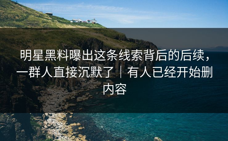 明星黑料曝出这条线索背后的后续，一群人直接沉默了｜有人已经开始删内容