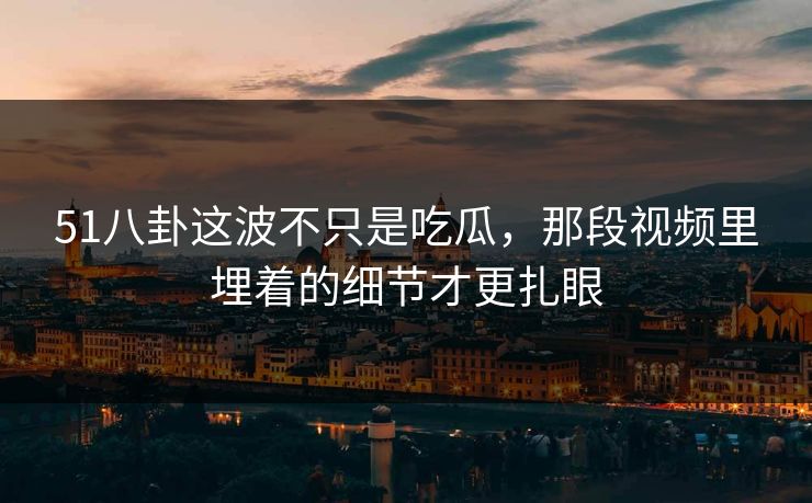51八卦这波不只是吃瓜，那段视频里埋着的细节才更扎眼