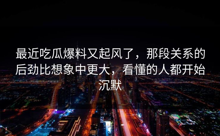 最近吃瓜爆料又起风了,那段关系的后劲比想象中更大,看懂的人都开始沉默 最近吃瓜爆料又起风了,那段关系的后劲比想象中更大,看懂的人都开始沉默