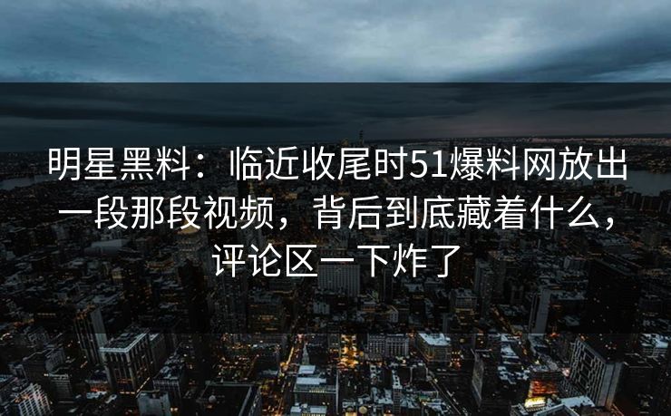明星黑料：临近收尾时51爆料网放出一段那段视频，背后到底藏着什么，评论区一下炸了