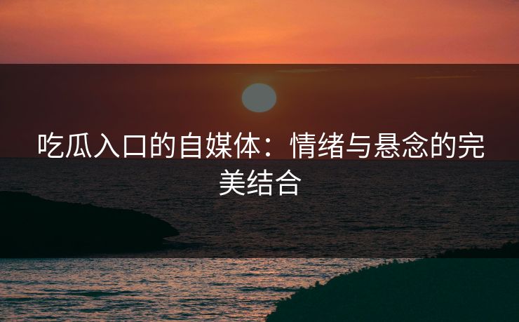 吃瓜入口的自媒体：情绪与悬念的完美结合