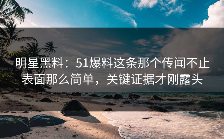 明星黑料：51爆料这条那个传闻不止表面那么简单，关键证据才刚露头