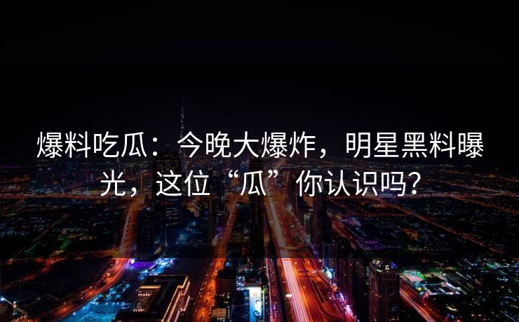 爆料吃瓜：今晚大爆炸，明星黑料曝光，这位“瓜”你认识吗？