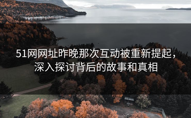 51网网址昨晚那次互动被重新提起，深入探讨背后的故事和真相