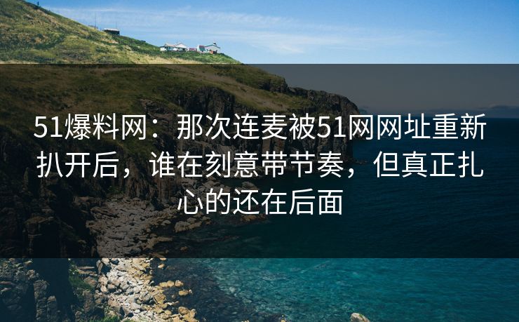 51爆料网：那次连麦被51网网址重新扒开后，谁在刻意带节奏，但真正扎心的还在后面