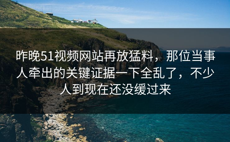 昨晚51视频网站再放猛料，那位当事人牵出的关键证据一下全乱了，不少人到现在还没缓过来