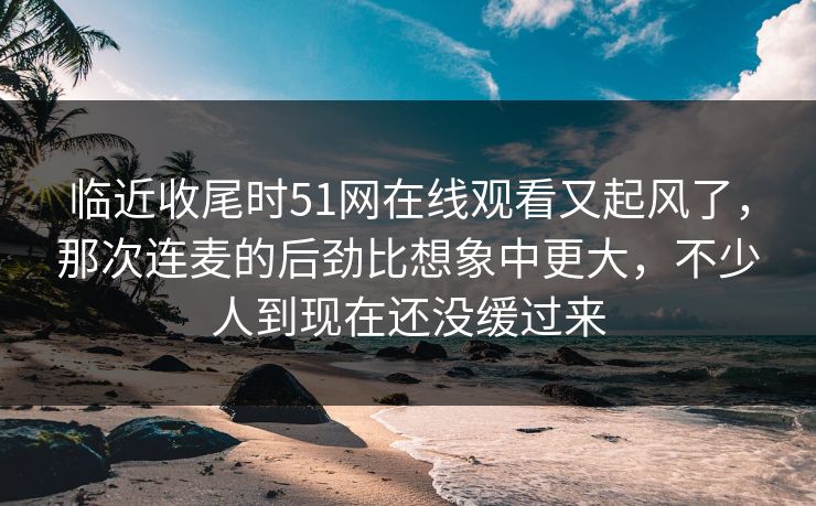 临近收尾时51网在线观看又起风了，那次连麦的后劲比想象中更大，不少人到现在还没缓过来