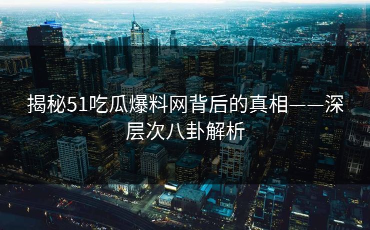 揭秘51吃瓜爆料网背后的真相——深层次八卦解析