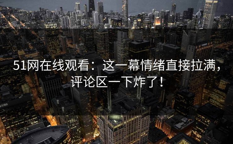 51网在线观看：这一幕情绪直接拉满，评论区一下炸了！