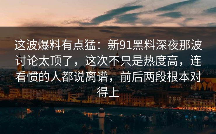 这波爆料有点猛：新91黑料深夜那波讨论太顶了，这次不只是热度高，连看惯的人都说离谱，前后两段根本对得上